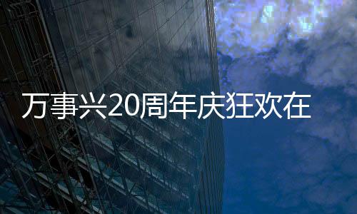 萬事興20周年慶狂歡在即，雙會(huì)場(chǎng)超強(qiáng)聯(lián)動(dòng)重磅來襲！