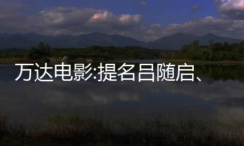 萬達電影:提名呂隨啟、祁懷錦為獨立董事候選人