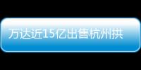 萬(wàn)達(dá)近15億出售杭州拱墅萬(wàn)達(dá)廣場(chǎng)?知情人士:談判中