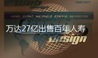 萬達27億出售百年人壽股份 18個月賣掉千億資產負債率降至60%