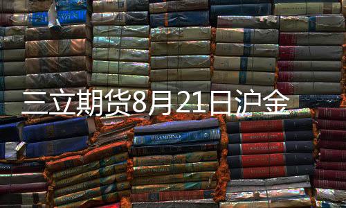 三立期貨8月21日滬金、滬銀、原油、有色金屬等期貨操作建議