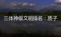 三體神級(jí)文明排名：質(zhì)子誕生的第一個(gè)文明遠(yuǎn)高于零