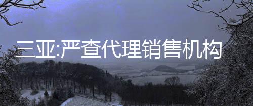 三亞:嚴查代理銷售機構串通開發企業捂盤惜售