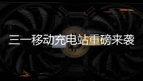 三一移動充電站重磅來襲！