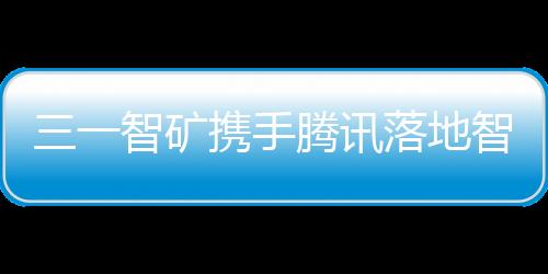 三一智礦攜手騰訊落地智慧礦山解決方案！