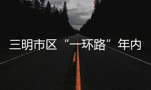 三明市區“一環路”年內建成通車！