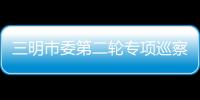 三明市委第二輪專項巡察展開 巡察組已進駐市直單位