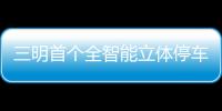 三明首個全智能立體停車庫啟用啦！9月17日至30日可免費停車體驗！