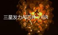 三星發力AI芯片，與Rebellions等公司達成代工合作