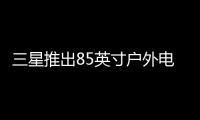 三星推出85英寸戶外電視，價格高達2萬美元