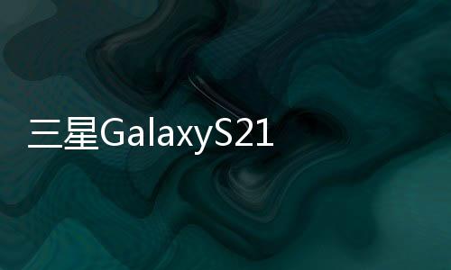 三星GalaxyS21預期的高低點以及這兩者之間的一切