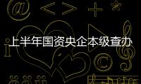 上半年國資央企本級查辦留置案件142起，214人主動投案