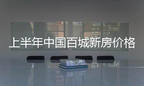 上半年中國百城新房價格累計漲1.7% 珠三角四城房價漲幅超4%