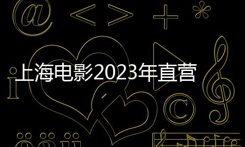 上海電影2023年直營影院票房增長129% 聯和院線票房增長105.90%