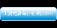 上海兔唇有名的醫院排名一覽,收集30位,都是兔唇領域大牛