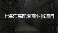 上海樂高配套商業(yè)街項(xiàng)目簽約 預(yù)計2024年四季度開放營業(yè)