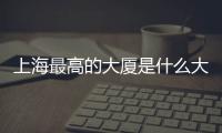 上海最高的大廈是什么大廈（上海最高的大廈叫什么）