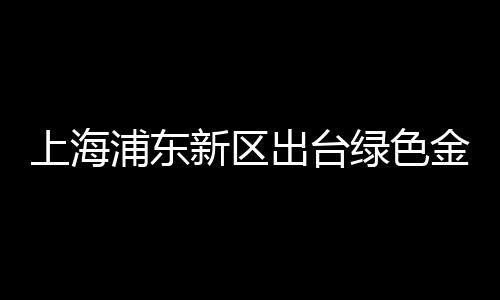 上海浦東新區出臺綠色金融法規,7月1日正式施行