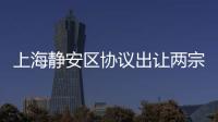 上海靜安區(qū)協(xié)議出讓兩宗宅地:總價40.9億元,周邊新房售價超12萬元/平米