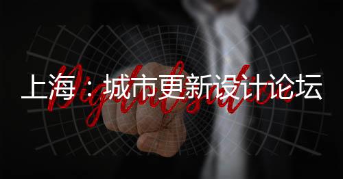 上海：城市更新設計論壇 + 上海設計材料節順利舉行