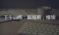 下午訓練：戴維斯，維埃里出現在訓練中