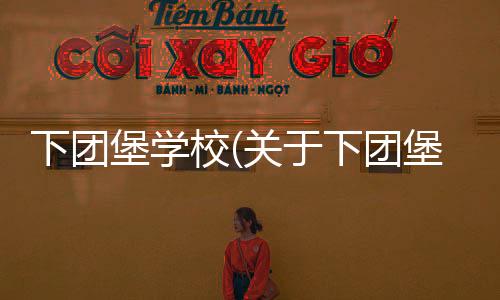 下團(tuán)堡學(xué)校(關(guān)于下團(tuán)堡學(xué)校簡述)