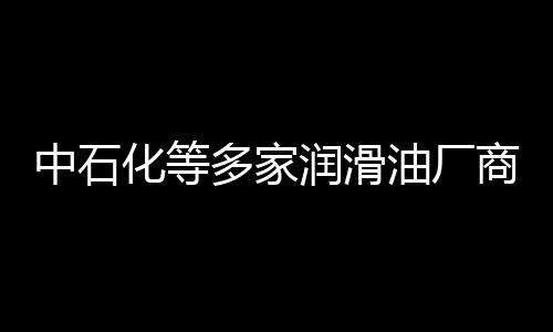 中石化等多家潤滑油廠商上調(diào)國內(nèi)潤滑油價格