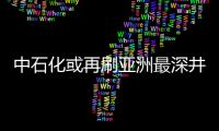 中石化或再刷亞洲最深井紀(jì)錄