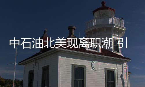 中石油北美現離職潮 引發收縮業務猜測