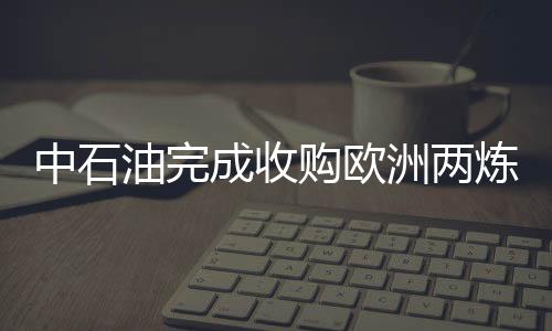 中石油完成收購歐洲兩煉廠