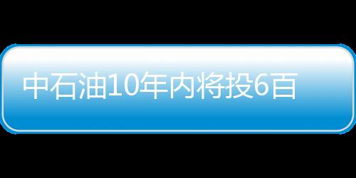 中石油10年內將投6百億美元發展海外業務