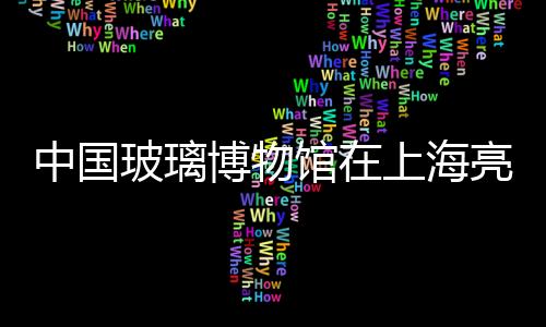 中國玻璃博物館在上海亮相 參觀者可親手參與制作,行業資訊