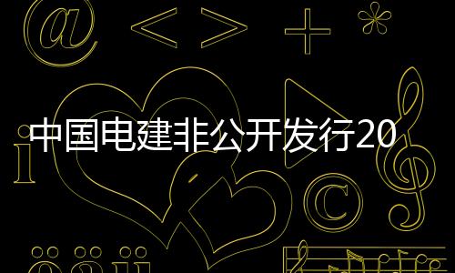 中國電建非公開發行20.8億股A股股票,募資133.96億元