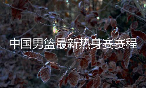 中國男籃最新熱身賽賽程出爐！備戰2023男籃世界杯