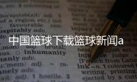 中國籃球下載籃球新聞app中國籃球協會人才庫