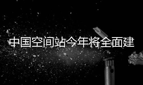 中國空間站今年將全面建成 首次實現6名航天員同時在軌