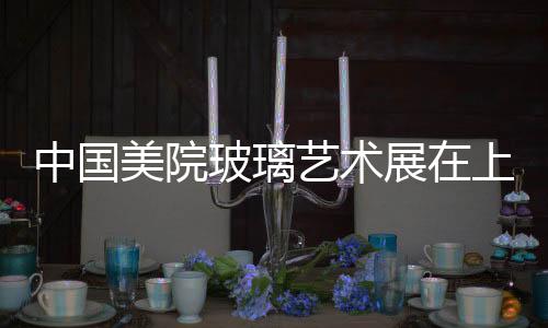中國美院玻璃藝術(shù)展在上海玻璃博物館舉辦,行業(yè)資訊
