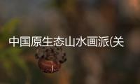 中國原生態山水畫派(關于中國原生態山水畫派簡述)