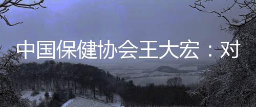 中國保健協會王大宏：對NMN行業發展持謹慎樂觀態度 期待更多臨床試驗結果