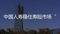 中國人壽穩(wěn)住壽險(xiǎn)市場“一哥”位置 市場份額約19.7%