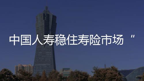 中國人壽穩住壽險市場“一哥”位置 市場份額約19.7%