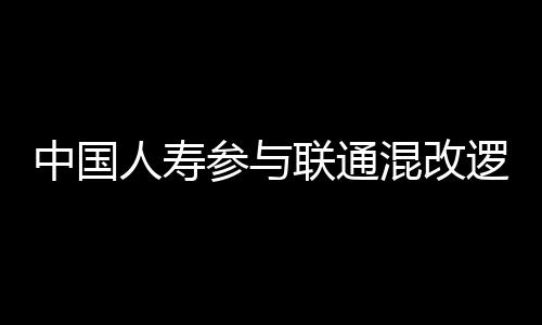 中國人壽參與聯(lián)通混改邏輯