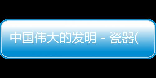 中國偉大的發(fā)明－瓷器(關(guān)于中國偉大的發(fā)明－瓷器簡述)