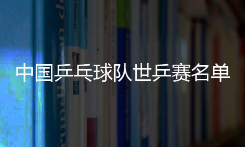 中國乒乓球隊世乒賽名單惹爭議？網友：這是犧牲老將利益！