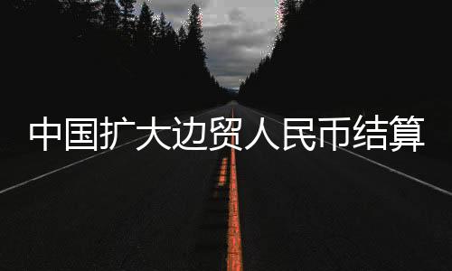 中國擴大邊貿(mào)人民幣結算退（免）稅政策試點