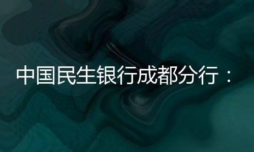 中國民生銀行成都分行：聚焦特殊人群以主力擔當維護金融消費者權益