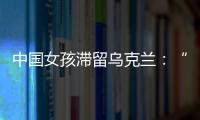 中國女孩滯留烏克蘭：“不是每個人都會去防空洞”