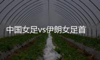 中國女足vs伊朗女足首發：王霜領銜 趙麗娜出戰