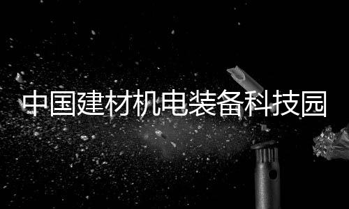 中國建材機電裝備科技園三期工程開工,行業(yè)資訊