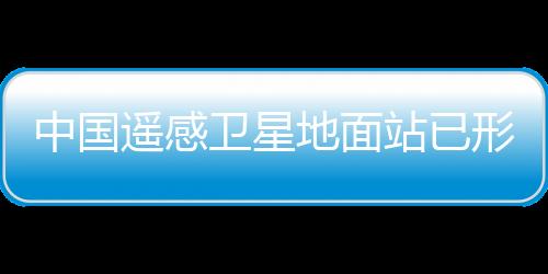 中國遙感衛星地面站已形成一總部和五站組網運行體系